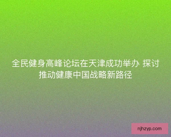 全民健身高峰论坛在天津成功举办 探讨推动健康中国战略新路径