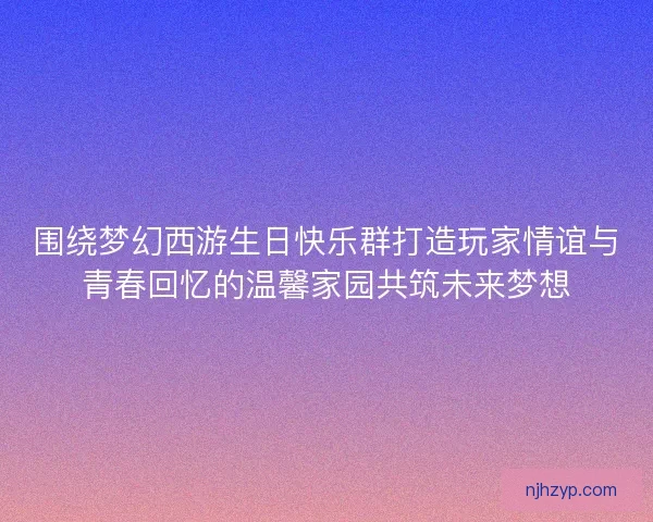 围绕梦幻西游生日快乐群打造玩家情谊与青春回忆的温馨家园共筑未来梦想