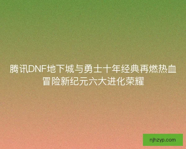 腾讯DNF地下城与勇士十年经典再燃热血冒险新纪元六大进化荣耀
