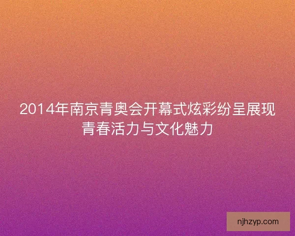 2014年南京青奥会开幕式炫彩纷呈展现青春活力与文化魅力
