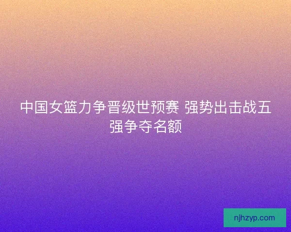 中国女篮力争晋级世预赛 强势出击战五强争夺名额