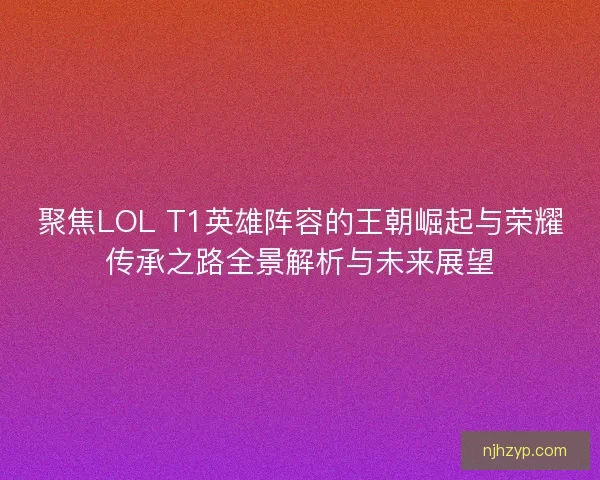 聚焦LOL T1英雄阵容的王朝崛起与荣耀传承之路全景解析与未来展望