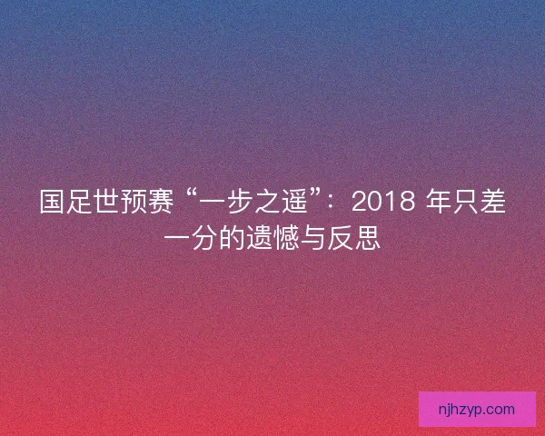国足世预赛 “一步之遥”：2018 年只差一分的遗憾与反思