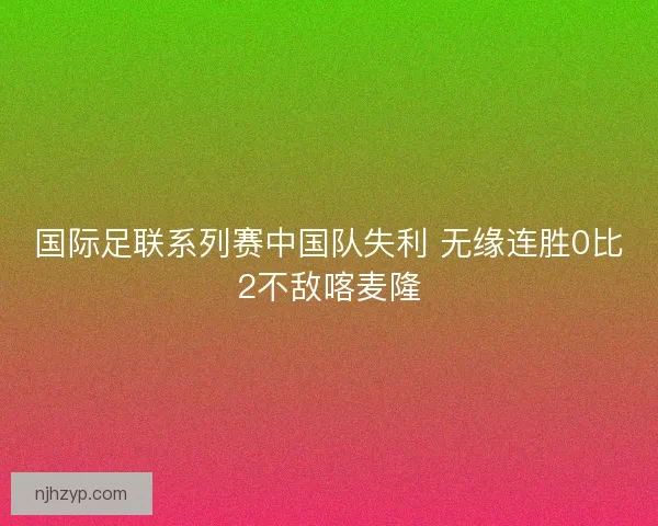 国际足联系列赛中国队失利 无缘连胜0比2不敌喀麦隆
