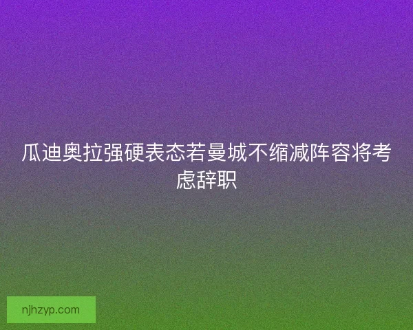 瓜迪奥拉强硬表态若曼城不缩减阵容将考虑辞职