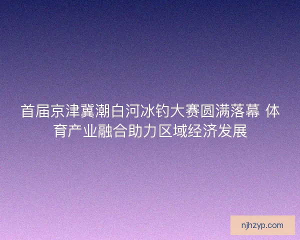 首届京津冀潮白河冰钓大赛圆满落幕 体育产业融合助力区域经济发展