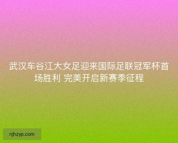 武汉车谷江大女足迎来国际足联冠军杯首场胜利 完美开启新赛季征程