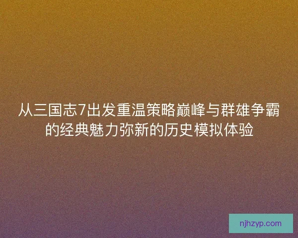 从三国志7出发重温策略巅峰与群雄争霸的经典魅力弥新的历史模拟体验