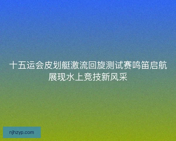 十五运会皮划艇激流回旋测试赛鸣笛启航展现水上竞技新风采