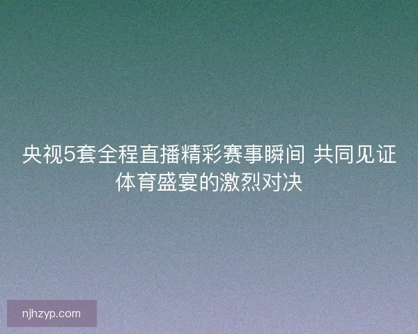 央视5套全程直播精彩赛事瞬间 共同见证体育盛宴的激烈对决