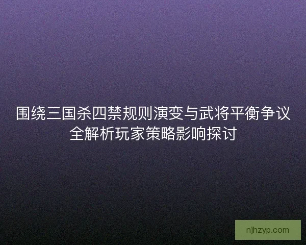围绕三国杀四禁规则演变与武将平衡争议全解析玩家策略影响探讨