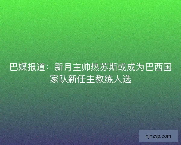 巴媒报道：新月主帅热苏斯或成为巴西国家队新任主教练人选