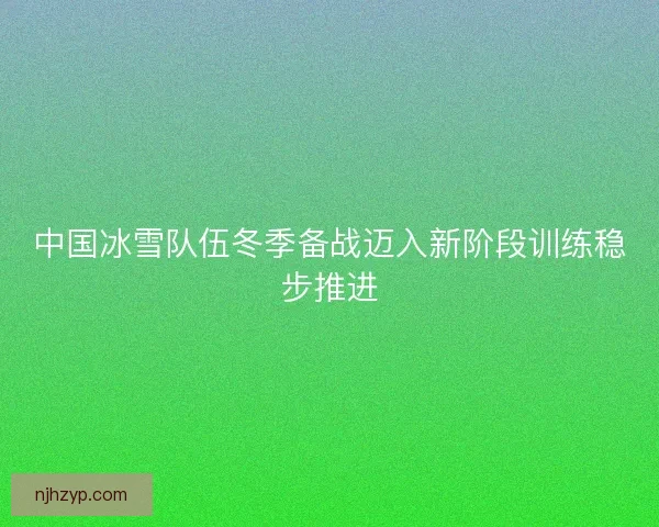 中国冰雪队伍冬季备战迈入新阶段训练稳步推进